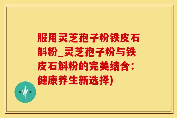服用灵芝孢子粉铁皮石斛粉_灵芝孢子粉与铁皮石斛粉的完美结合：健康养生新选择)