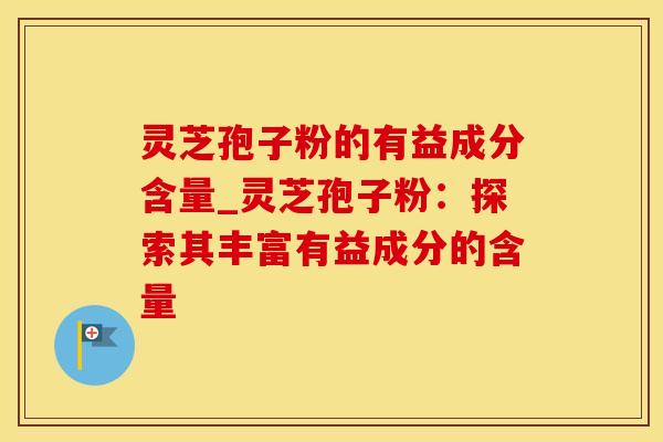 灵芝孢子粉的有益成分含量_灵芝孢子粉：探索其丰富有益成分的含量