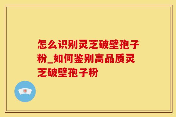 怎么识别灵芝破壁孢子粉_如何鉴别高品质灵芝破壁孢子粉