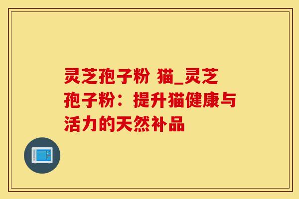 灵芝孢子粉 猫_灵芝孢子粉：提升猫健康与活力的天然补品
