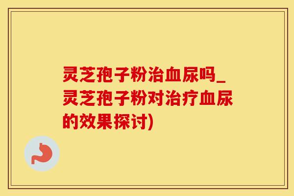 灵芝孢子粉治血尿吗_灵芝孢子粉对治疗血尿的效果探讨)