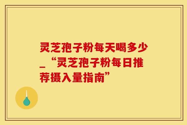 灵芝孢子粉每天喝多少_“灵芝孢子粉每日推荐摄入量指南”