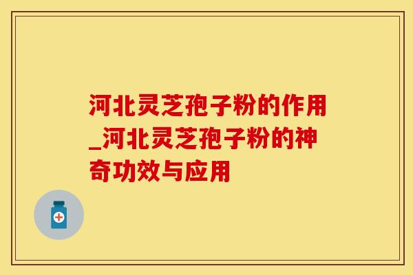 河北灵芝孢子粉的作用_河北灵芝孢子粉的神奇功效与应用