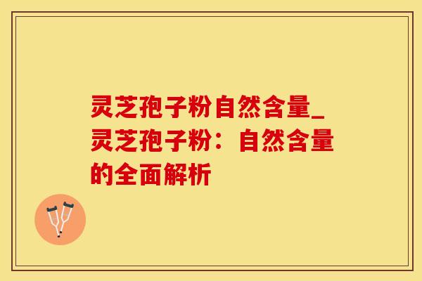 灵芝孢子粉自然含量_灵芝孢子粉:自然含量的全面解析