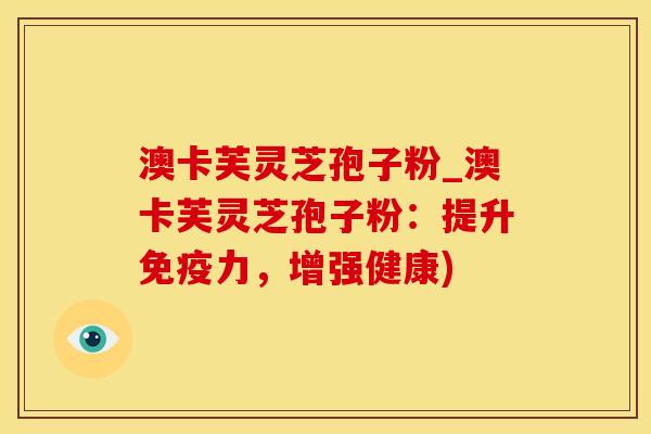 澳卡芙灵芝孢子粉_澳卡芙灵芝孢子粉:提升免疫力,增强健康)