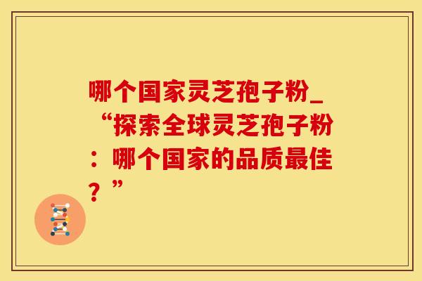 哪个国家灵芝孢子粉_“探索全球灵芝孢子粉：哪个国家的品质最佳？”