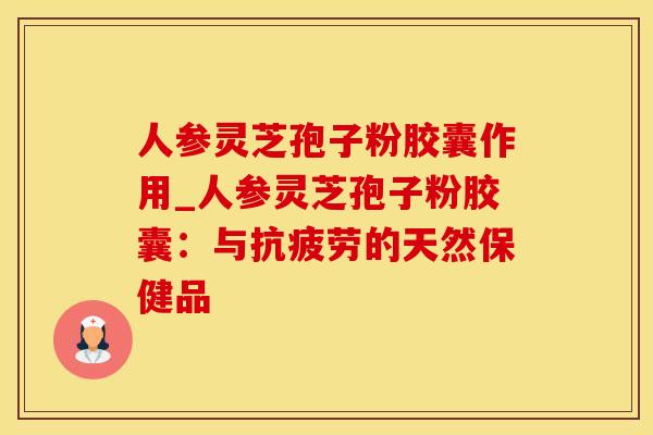 人参灵芝孢子粉胶囊作用_人参灵芝孢子粉胶囊:与抗疲劳的天然保健品