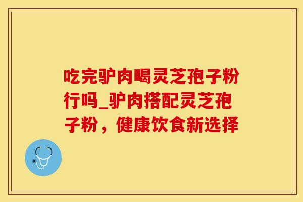 吃完驴肉喝灵芝孢子粉行吗_驴肉搭配灵芝孢子粉,健康饮食新选择