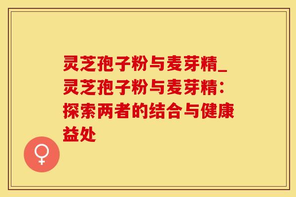 灵芝孢子粉与麦芽精_灵芝孢子粉与麦芽精:探索两者的结合与健康益处