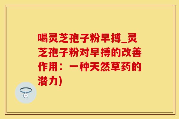 喝灵芝孢子粉早搏_灵芝孢子粉对早搏的改善作用:一种天然草药的潜力)