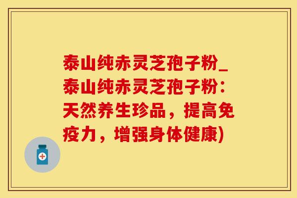 泰山纯赤灵芝孢子粉_泰山纯赤灵芝孢子粉：天然养生珍品，提高免疫力，增强身体健康)