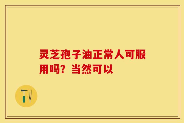 灵芝孢子油正常人可服用吗?当然可以