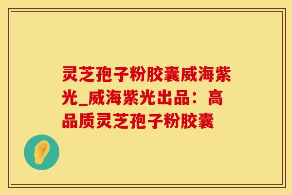 灵芝孢子粉胶囊威海紫光_威海紫光出品：高品质灵芝孢子粉胶囊
