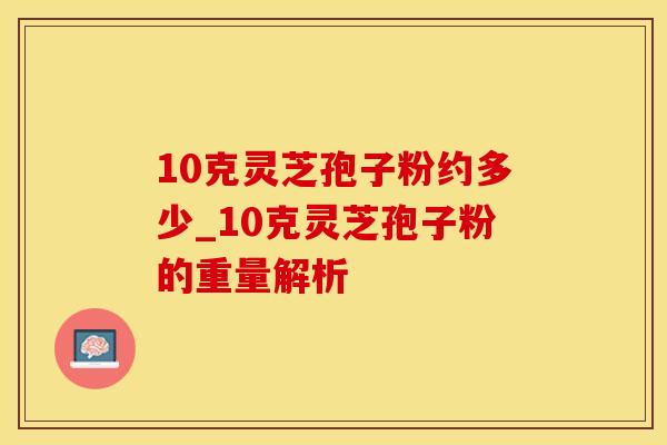 10克灵芝孢子粉约多少_10克灵芝孢子粉的重量解析
