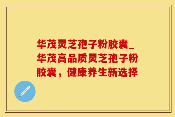 华茂灵芝孢子粉胶囊_华茂高品质灵芝孢子粉胶囊，健康养生新选择
