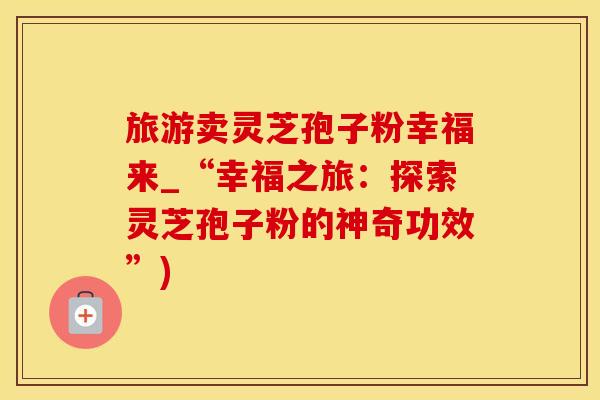 旅游卖灵芝孢子粉幸福来_“幸福之旅：探索灵芝孢子粉的神奇功效”)