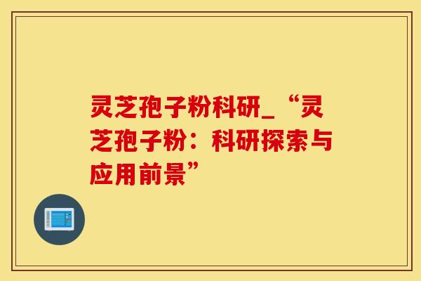 灵芝孢子粉科研_“灵芝孢子粉:科研探索与应用前景”