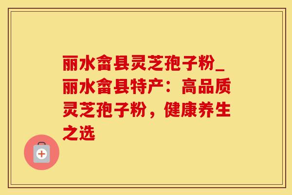丽水畲县灵芝孢子粉_丽水畲县特产:高品质灵芝孢子粉,健康养生之选