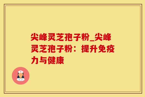 尖峰灵芝孢子粉_尖峰灵芝孢子粉：提升免疫力与健康