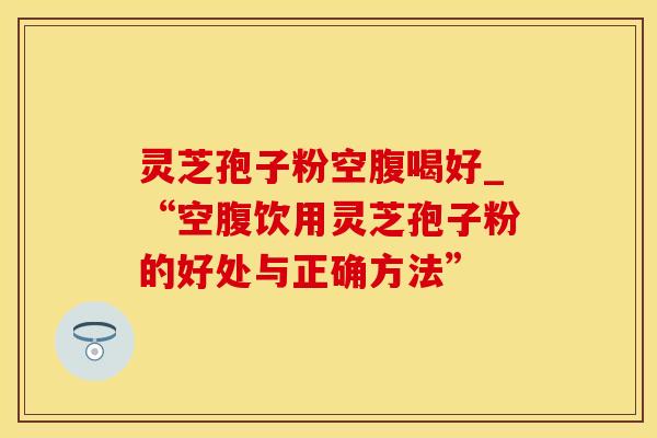 灵芝孢子粉空腹喝好_“空腹饮用灵芝孢子粉的好处与正确方法”