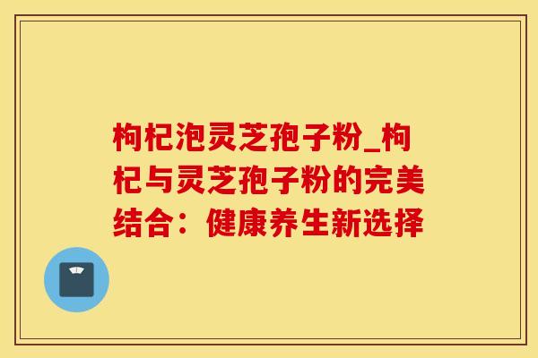 枸杞泡灵芝孢子粉_枸杞与灵芝孢子粉的完美结合：健康养生新选择