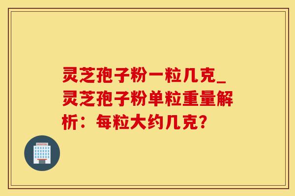 灵芝孢子粉一粒几克_灵芝孢子粉单粒重量解析：每粒大约几克？