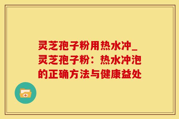 灵芝孢子粉用热水冲_灵芝孢子粉:热水冲泡的正确方法与健康益处