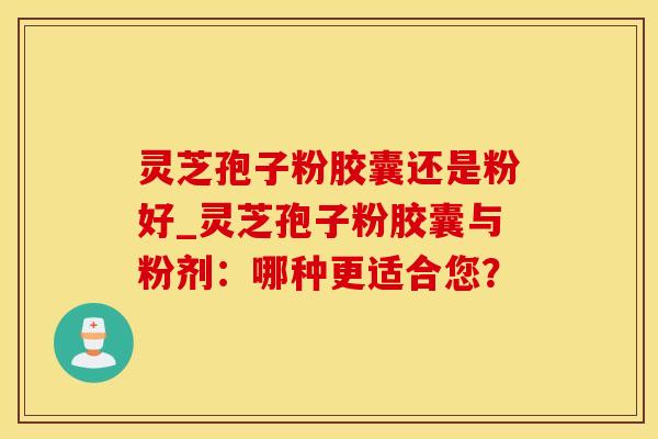 灵芝孢子粉胶囊还是粉好_灵芝孢子粉胶囊与粉剂:哪种更适合您?
