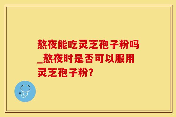 熬夜能吃灵芝孢子粉吗_熬夜时是否可以服用灵芝孢子粉?