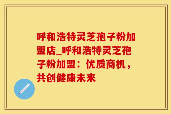呼和浩特灵芝孢子粉加盟店_呼和浩特灵芝孢子粉加盟:优质商机,共创健康未来