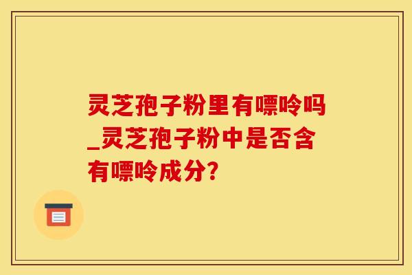 灵芝孢子粉里有嘌呤吗_灵芝孢子粉中是否含有嘌呤成分？