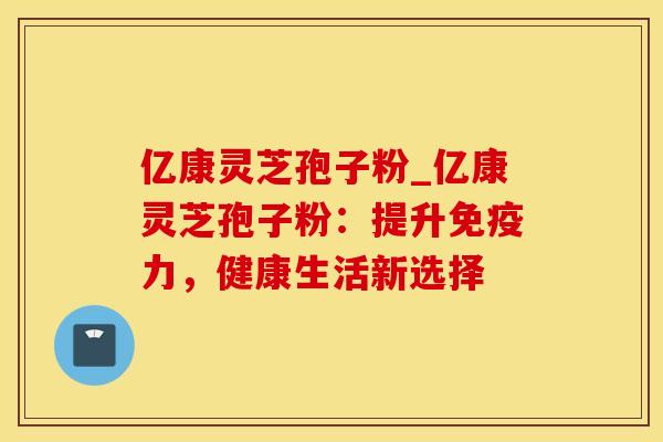 亿康灵芝孢子粉_亿康灵芝孢子粉:提升免疫力,健康生活新选择