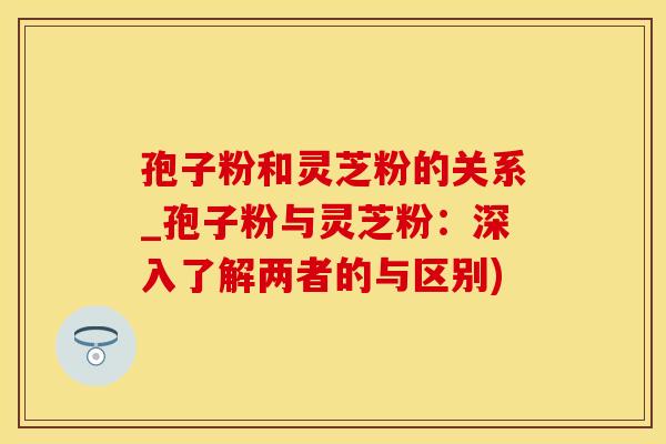 孢子粉和灵芝粉的关系_孢子粉与灵芝粉:深入了解两者的与区别)