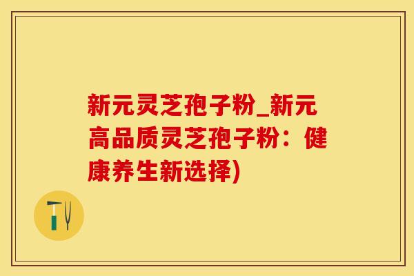 新元灵芝孢子粉_新元高品质灵芝孢子粉:健康养生新选择)