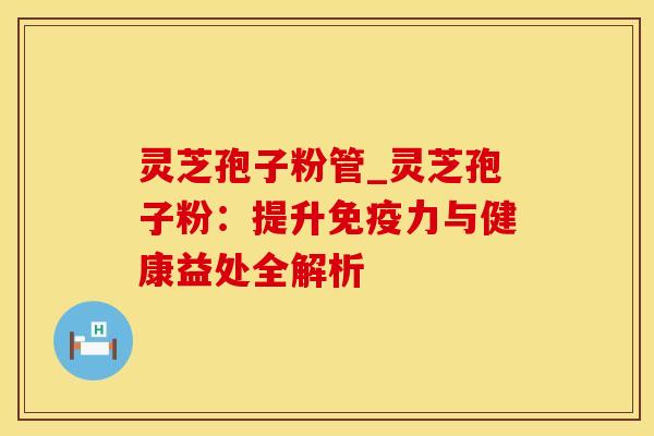 灵芝孢子粉管_灵芝孢子粉:提升免疫力与健康益处全解析