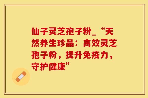 仙子灵芝孢子粉_“天然养生珍品：高效灵芝孢子粉，提升免疫力，守护健康”