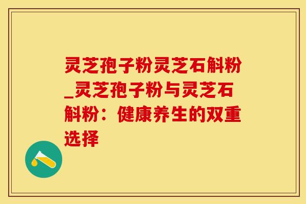 灵芝孢子粉灵芝石斛粉_灵芝孢子粉与灵芝石斛粉:健康养生的双重选择