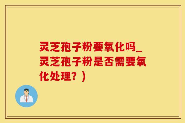 灵芝孢子粉要氧化吗_灵芝孢子粉是否需要氧化处理？)