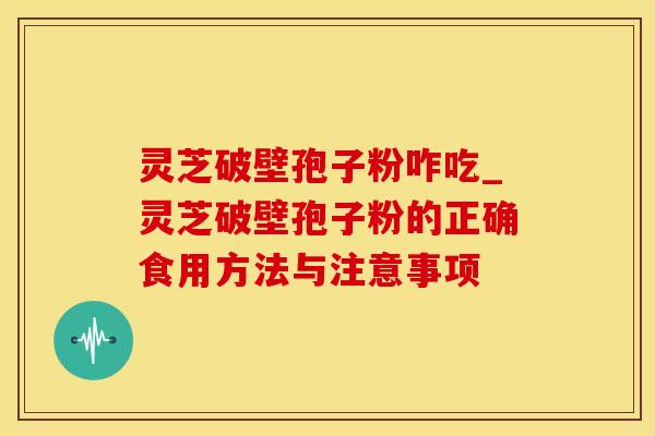 灵芝破壁孢子粉咋吃_灵芝破壁孢子粉的正确食用方法与注意事项