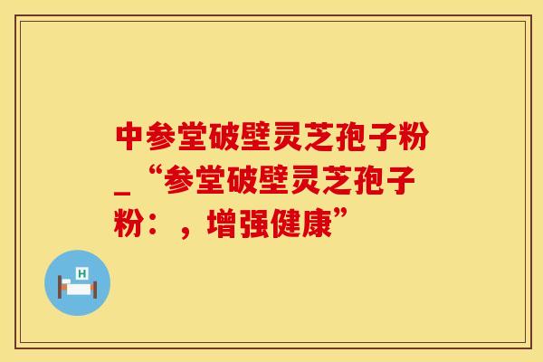 中参堂破壁灵芝孢子粉_“参堂破壁灵芝孢子粉：，增强健康”