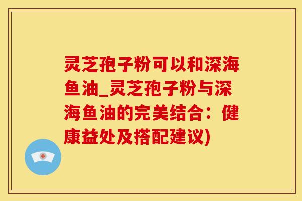 灵芝孢子粉可以和深海鱼油_灵芝孢子粉与深海鱼油的完美结合:健康益处及搭配建议)
