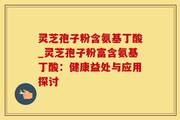 灵芝孢子粉含氨基丁酸_灵芝孢子粉富含氨基丁酸：健康益处与应用探讨