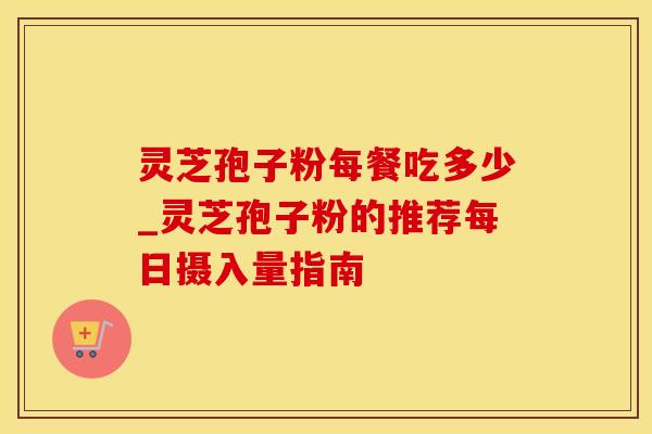 灵芝孢子粉每餐吃多少_灵芝孢子粉的推荐每日摄入量指南