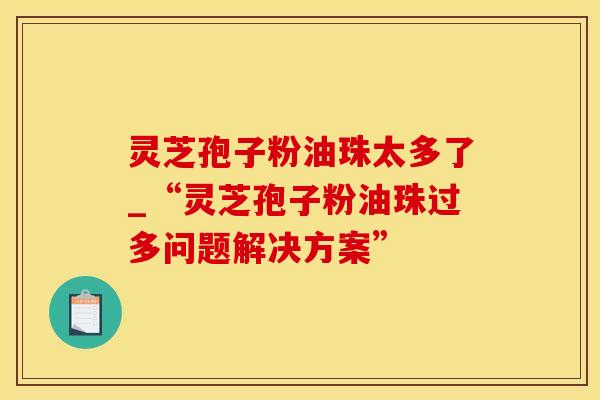 灵芝孢子粉油珠太多了_“灵芝孢子粉油珠过多问题解决方案”
