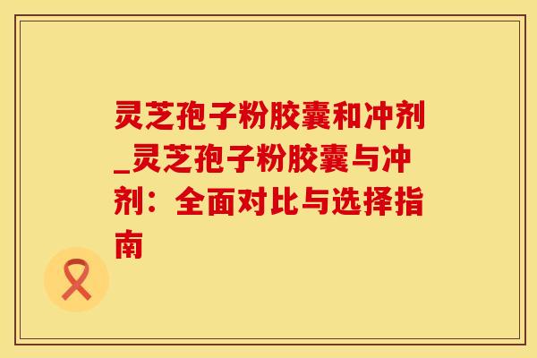 灵芝孢子粉胶囊和冲剂_灵芝孢子粉胶囊与冲剂:全面对比与选择指南