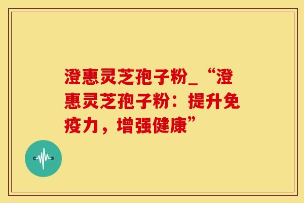 澄惠灵芝孢子粉_“澄惠灵芝孢子粉:提升免疫力,增强健康”