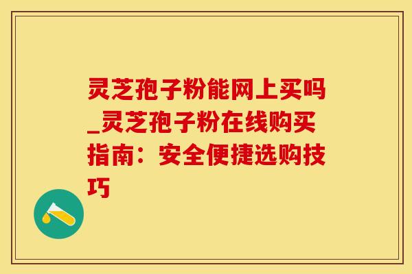 灵芝孢子粉能网上买吗_灵芝孢子粉在线购买指南:安全便捷选购技巧