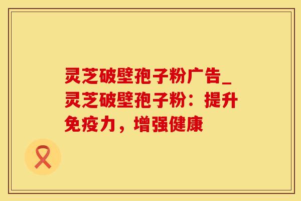 灵芝破壁孢子粉广告_灵芝破壁孢子粉：提升免疫力，增强健康