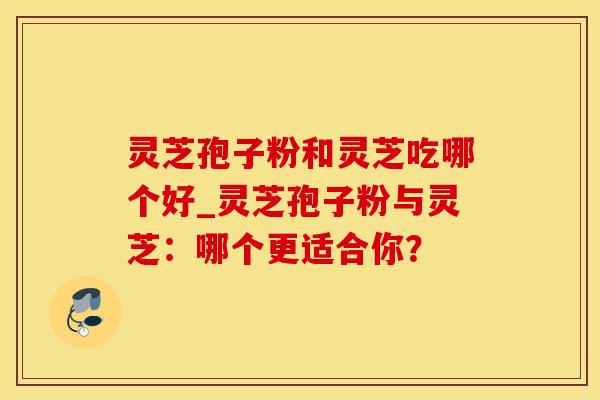灵芝孢子粉和灵芝吃哪个好_灵芝孢子粉与灵芝:哪个更适合你?
