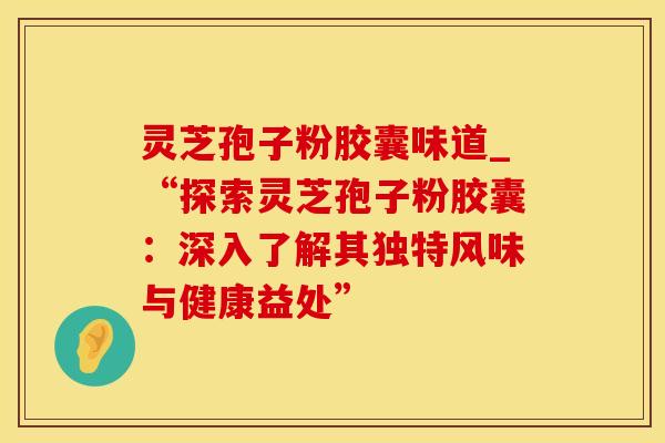 灵芝孢子粉胶囊味道_“探索灵芝孢子粉胶囊:深入了解其独特风味与健康益处”